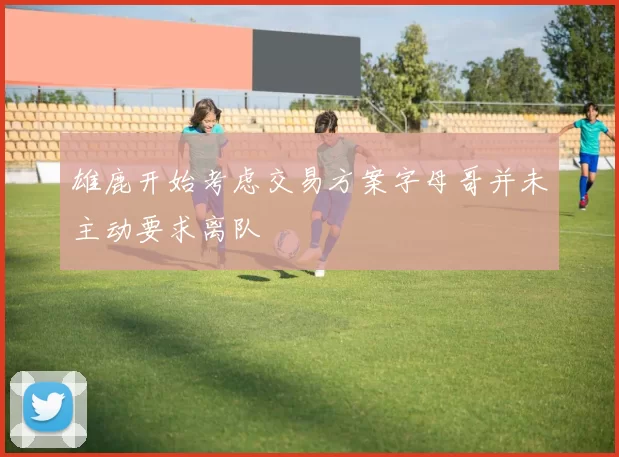 雄鹿开始考虑交易方案字母哥并未主动要求离队