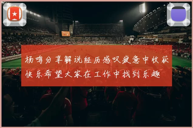 杨鸣分享解说经历感叹疲惫中收获快乐希望大家在工作中找到乐趣