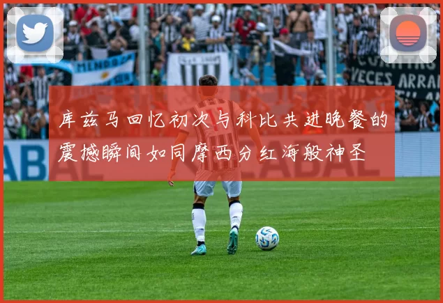 库兹马回忆初次与科比共进晚餐的震撼瞬间如同摩西分红海般神圣