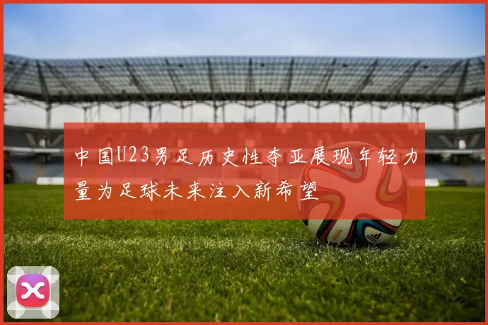 中国U23男足历史性夺亚展现年轻力量为足球未来注入新希望