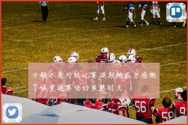 冷凝水意外致比赛延期鲍威尔感慨等候重返赛场的煎熬时光