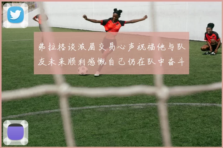 弗拉格谈浓眉交易心声祝福他与队友未来顺利感慨自己仍在队中奋斗