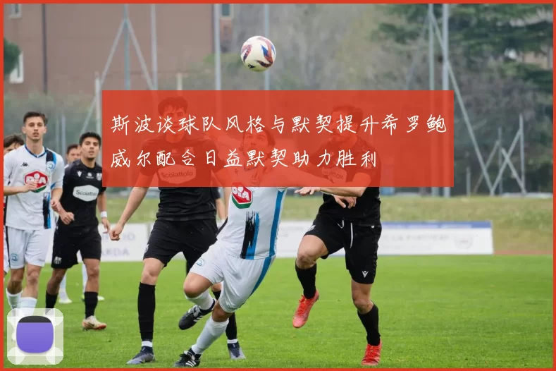 斯波谈球队风格与默契提升希罗鲍威尔配合日益默契助力胜利